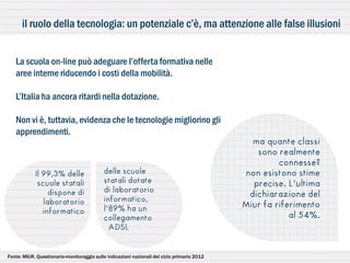 il ruolo della tecnologia: un potenziale c’è, ma attenzione alle false illusioni


   La scuola on-line può adeguare l’offerta formativa nelle
   aree interne riducendo i costi della mobilità.

   L’Italia ha ancora ritardi nella dotazione.

   Non vi è, tuttavia, evidenza che le tecnologie migliorino gli
   apprendimenti.
                                                                                               ma quante classi
                                                                                                sono realmente
                                                                                                      connesse?
            Il 99,3% delle                  delle scuole                                     non esistono stime
             scuole statali                 statali dotate                                     precise. L’ultima
                 dispone di                 di laboratorio
                                                                                              dichiarazione del
               laboratorio                  informatico,
                                            l’89% ha un                                      Miur fa riferimento
               informatico
                                            collegamento                                                 al 54%.
                                              ADSL


Fonte: MIUR, Questionario-monitoraggio sulle indicazioni nazionali del ciclo primario 2012
 