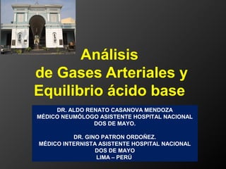 Análisis
de Gases Arteriales y
Equilibrio ácido base
DR. ALDO RENATO CASANOVA MENDOZA
MÉDICO NEUMÓLOGO ASISTENTE HOSPITAL NACIONAL
DOS DE MAYO.
DR. GINO PATRON ORDOÑEZ.
MÉDICO INTERNISTA ASISTENTE HOSPITAL NACIONAL
DOS DE MAYO
LIMA – PERÚ
 