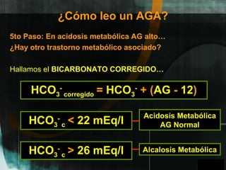 GPO
¿Cómo leo un AGA?
5to Paso: En acidosis metabólica AG alto…
¿Hay otro trastorno metabólico asociado?
Hallamos el BICARBONATO CORREGIDO…
HCO3
-
corregido = HCO3
-
+ (AG - 12)
HCO3
-
c < 22 mEq/l
HCO3
-
c > 26 mEq/l
Acidosis Metabólica
AG Normal
Alcalosis Metabólica
A
 