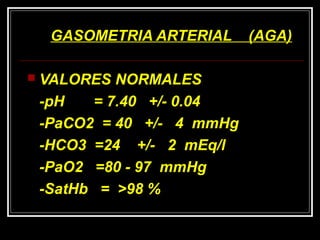 GASOMETRIA ARTERIAL (AGA)GASOMETRIA ARTERIAL (AGA)
 VALORES NORMALESVALORES NORMALES
-pH = 7.40 +/- 0.04-pH = 7.40 +/- 0.04
-PaCO2 = 40 +/- 4 mmHg-PaCO2 = 40 +/- 4 mmHg
-HCO3 =24 +/- 2 mEq/l-HCO3 =24 +/- 2 mEq/l
-PaO2 =80 - 97 mmHg-PaO2 =80 - 97 mmHg
-SatHb = >98 %-SatHb = >98 %
 