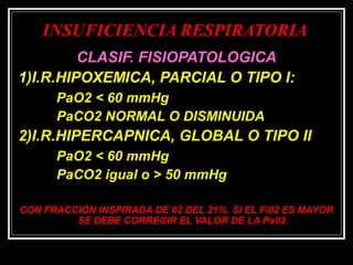 INSUFICIENCIA RESPIRATORIAINSUFICIENCIA RESPIRATORIA
CLASIF. FISIOPATOLOGICACLASIF. FISIOPATOLOGICA
1)I.R.HIPOXEMICA, PARCIAL O TIPO I:1)I.R.HIPOXEMICA, PARCIAL O TIPO I:
PaO2 < 60 mmHgPaO2 < 60 mmHg
PaCO2 NORMAL O DISMINUIDAPaCO2 NORMAL O DISMINUIDA
2)I.R.HIPERCAPNICA, GLOBAL O TIPO II2)I.R.HIPERCAPNICA, GLOBAL O TIPO II
PaO2 < 60 mmHgPaO2 < 60 mmHg
PaCO2 igual o > 50 mmHgPaCO2 igual o > 50 mmHg
CON FRACCIÓN INSPIRADA DE 02 DEL 21%. SI EL Fi02 ES MAYORCON FRACCIÓN INSPIRADA DE 02 DEL 21%. SI EL Fi02 ES MAYOR
SE DEBE CORREGIR EL VALOR DE LA Pa02.SE DEBE CORREGIR EL VALOR DE LA Pa02.
 