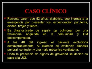 CASO CLÍNICO
 Paciente varón que 52 años, diabético, que ingresa a la
emergencia por presentar tos, expectoración purulenta,
disnea, tirajes y fiebre.
 Es diagnosticado de sepsis pp pulmonar por una
Neumonía adquirida en la comunidad y DM
descompensada.
 A las 48 del ingreso el paciente evoluciona
desfavorablemente. Al examen se evidencia cianosis
perioral, confusión y una mala mecánica ventilatoria.
 Dada la presencia de signos de gravedad se decide su
pase a la UCI.
 
