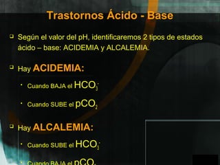 GPO
Trastornos Ácido - Base
 Según el valor del pH, identificaremos 2 tipos de estados
ácido – base: ACIDEMIA y ALCALEMIA.

Hay ACIDEMIA:
 Cuando BAJA el HCO3
-
 Cuando SUBE el pCO2

Hay ALCALEMIA:
 Cuando SUBE el HCO3
-
 A
 