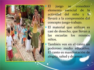  El

juego se considera
elemento esencial de la
actividad del niño y le
llevará a la comprensión del
concepto juego-trabajo.
 El material que utilizan es
casi de desecho, que llevan a
las escuelas los mismos
niños.
 También ven en el canto un
poderoso medio educativo.
El canto es manifestación de
alegría, salud y de amor.

 