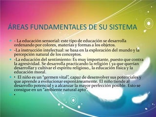 ÁREAS FUNDAMENTALES DE SU SISTEMA
 - La educación sensorial: este tipo de educación se desarrolla







ordenando por colores, materias y formas a los objetos.
-La instrucción intelectual: se basa en la exploración del mundo y la
percepción natural de los conceptos.
-La educación del sentimiento: Es muy importante, puesto que contra
la agresividad. Se desarrolla practicando la religión ( ya que querían
desarrollar y cultivar el espíritu religioso., la educación física y la
educación moral.
• El niño es un “germen vital”, capaz de desenvolver sus potenciales y
que aprende a evolucionar espontáneamente. El niño tiende al
desarrollo potencial y a alcanzar la mayor perfección posible. Esto se
consigue en un “ambiente natural apto”.
•

 