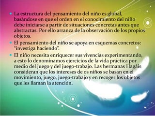  La estructura del pensamiento del niño es global,

basándose en que el orden en el conocimiento del niño
debe iniciarse a partir de situaciones concretas antes que
abstractas. Por ello arranca de la observación de los propios
objetos.
 El pensamiento del niño se apoya en esquemas concretos:
“investiga haciendo”.
 El niño necesita enriquecer sus vivencias experimentando,
a esto lo denominamos ejercicios de la vida práctica por
medio del juego y del juego-trabajo. Las hermanas Hagáis
consideran que los intereses de os niños se basan en el
movimiento, juego, juego-trabajo y en recoger los objetos
que les llaman la atención.

 