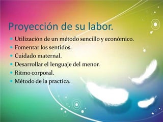 Proyección de su labor.
 Utilización de un método sencillo y económico.
 Fomentar los sentidos.
 Cuidado maternal.
 Desarrollar el lenguaje del menor.

 Ritmo corporal.
 Método de la practica.

 