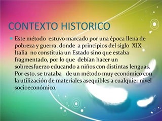 CONTEXTO HISTORICO
 Este método estuvo marcado por una época llena de

pobreza y guerra, donde a principios del siglo XIX
Italia no constituía un Estado sino que estaba
fragmentado, por lo que debían hacer un
sobreesfuerzo educando a niños con distintas lenguas.
Por esto, se trataba de un método muy económico con
la utilización de materiales asequibles a cualquier nivel
socioeconómico.

 