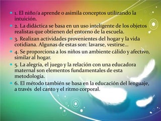  1. El niño/a aprende o asimila conceptos utilizando la







intuición.
2. La didáctica se basa en un uso inteligente de los objetos
realistas que obtienen del entorno de la escuela.
3. Realizan actividades provenientes del hogar y la vida
cotidiana. Algunas de estas son: lavarse, vestirse…
4. Se proporciona a los niños un ambiente cálido y afectivo,
similar al hogar.
5. La alegría, el juego y la relación con una educadora
maternal son elementos fundamentales de esta
metodología.
6. El método también se basa en la educación del lenguaje,
a través del canto y el ritmo corporal.

 