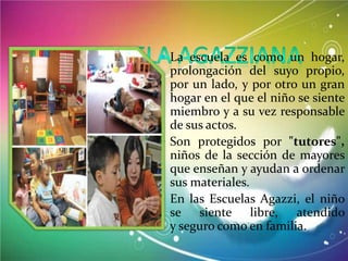  La escuela es como un hogar,

prolongación del suyo propio,
por un lado, y por otro un gran
hogar en el que el niño se siente
miembro y a su vez responsable
de sus actos.
 Son protegidos por "tutores",
niños de la sección de mayores
que enseñan y ayudan a ordenar
sus materiales.
 En las Escuelas Agazzi, el niño
se siente libre, atendido
y seguro como en familia.

 