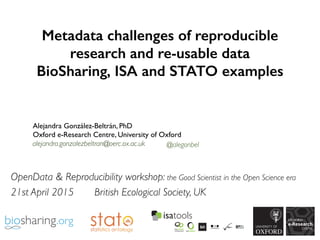 Metadata challenges of reproducible
research and re-usable data
BioSharing, ISA and STATO examples
Alejandra González-Beltrán, PhD
Oxford e-Research Centre, University of Oxford
alejandra.gonzalezbeltran@oerc.ox.ac.uk @alegonbel
OpenData & Reproducibility workshop: the Good Scientist in the Open Science era
21st April 2015 British Ecological Society, UK
 