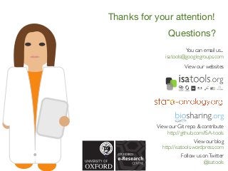 Questions?
You can email us...
isatools@googlegroups.com
View our blog
http://isatools.wordpress.com
Follow us onTwitter
@isatools
View our websites
View our Git repo & contribute
http://github.com/ISA-tools
Thanks for your attention!
 