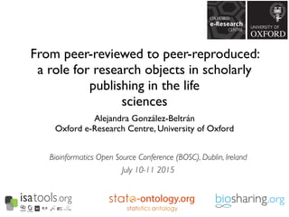 From peer-reviewed to peer-reproduced:
a role for research objects in scholarly
publishing in the life
sciences
Alejandra González-Beltrán
Oxford e-Research Centre, University of Oxford
-ontology.org
Bioinformatics Open Source Conference (BOSC), Dublin, Ireland
July 10-11 2015
 