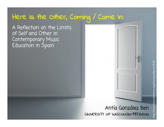 Here is the Other, Coming / Come In:
A Reflection on the Limits
of Self and Other in
Contemporary Music
Education in Spain
Antía González Ben
UNIVERSITY OF WISCONSIN-MADISON
h"p://crea*vecommons.org/licenses/by-­‐nc/3.0/	
  
 
