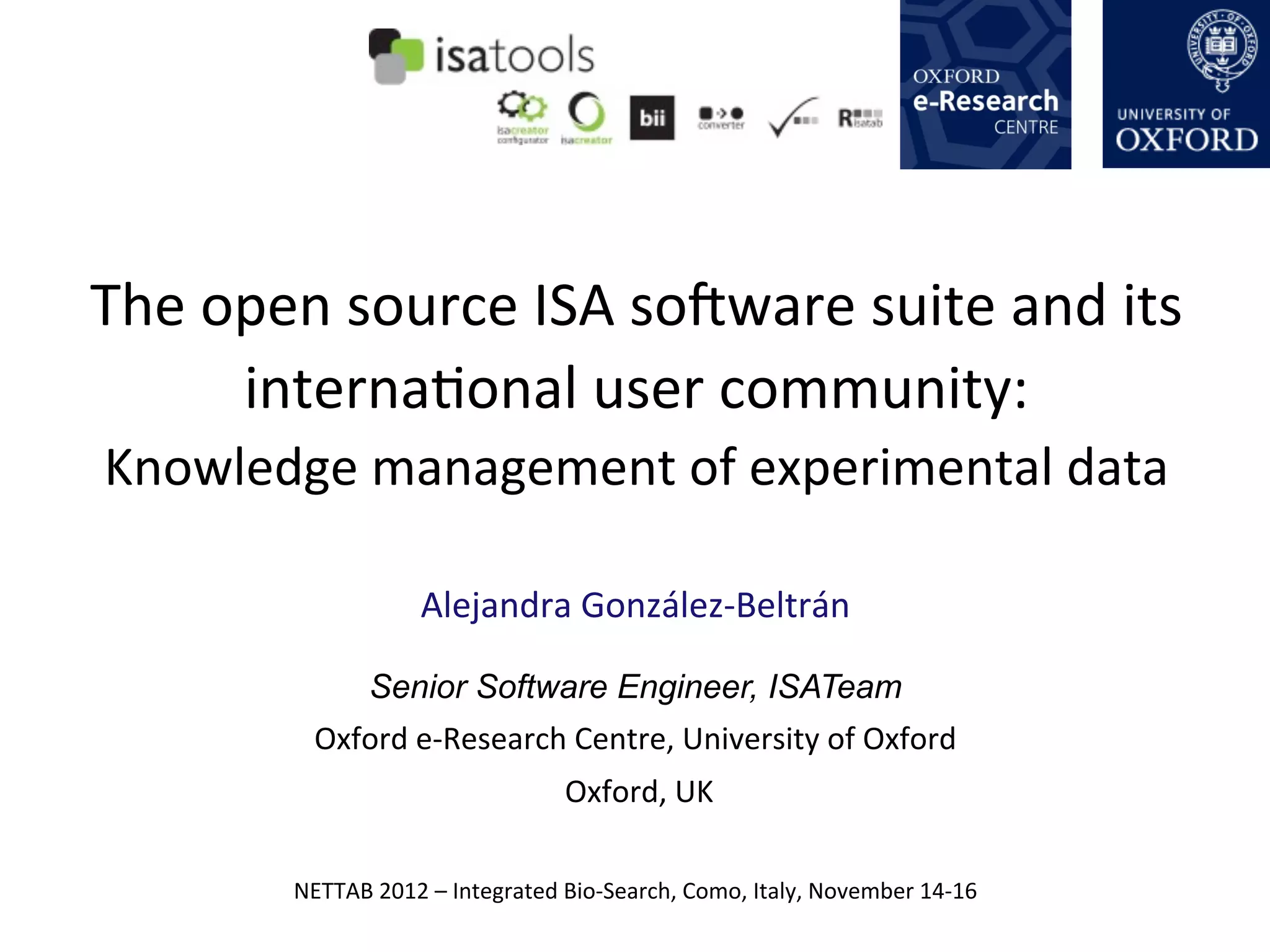 The	
  open	
  source	
  ISA	
  soOware	
  suite	
  and	
  its	
  
        internaQonal	
  user	
  community:	
  
Knowledge	
  management	
  of	
  experimental	
  data	
  

                             Alejandra	
  González-­‐Beltrán	
  

                      Senior Software Engineer, ISATeam
              Oxford	
  e-­‐Research	
  Centre,	
  University	
  of	
  Oxford	
  
                                                	
  Oxford,	
  UK

            NETTAB	
  2012	
  –	
  Integrated	
  Bio-­‐Search,	
  Como,	
  Italy,	
  November	
  14-­‐16	
  
 