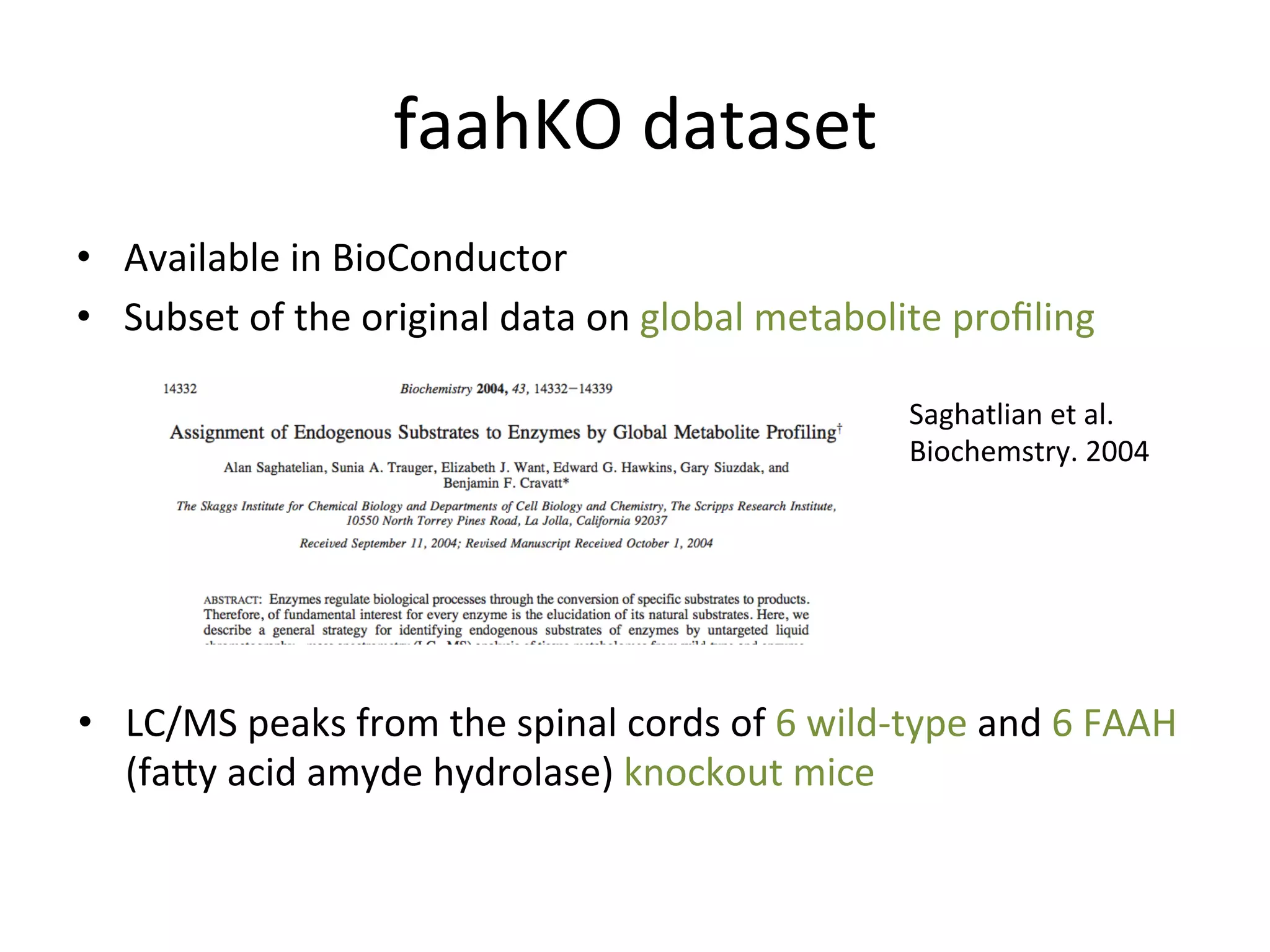 faahKO	
  dataset	
  
•  Available	
  in	
  BioConductor	
  
•  Subset	
  of	
  the	
  original	
  data	
  on	
  global	
  metabolite	
  proﬁling	
  

                                                                           Saghatlian	
  et	
  al.	
  
                                                                           Biochemstry.	
  2004	
  




•  LC/MS	
  peaks	
  from	
  the	
  spinal	
  cords	
  of	
  6	
  wild-­‐type	
  and	
  6	
  FAAH	
  
   (facy	
  acid	
  amyde	
  hydrolase)	
  knockout	
  mice	
  
 