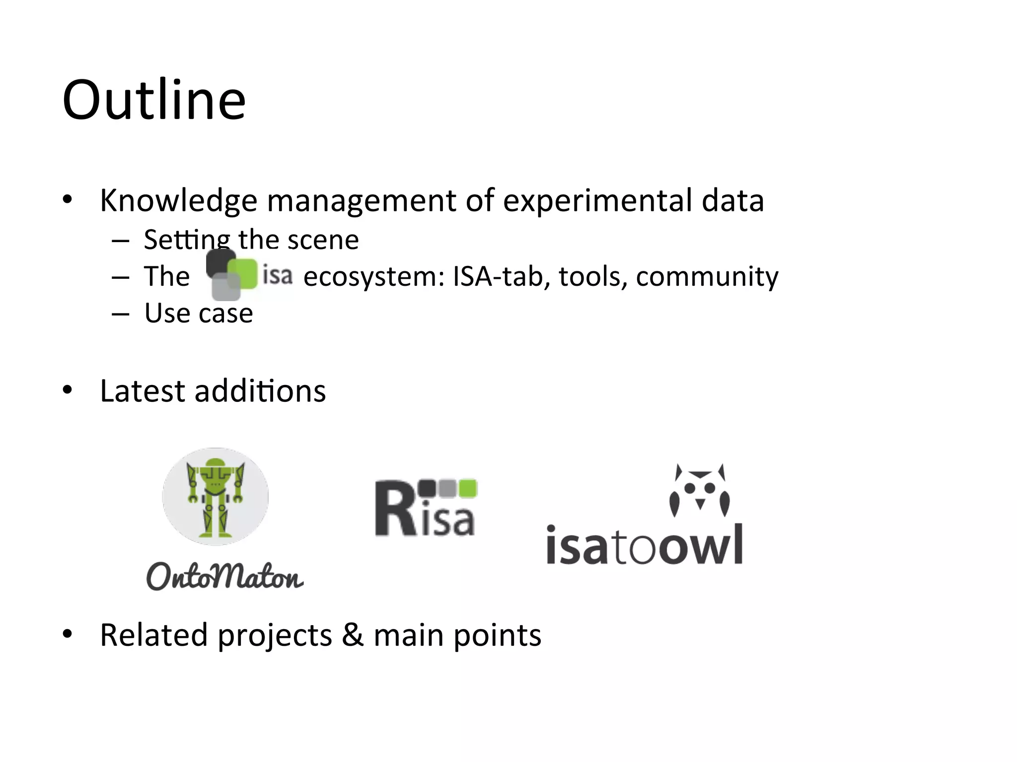 Outline	
  
•  Knowledge	
  management	
  of	
  experimental	
  data	
  
     –  SeSng	
  the	
  scene	
  
     –  The	
  	
  	
  	
  	
  	
  	
  	
  	
  	
  	
  	
  	
  	
  	
  	
  ecosystem:	
  ISA-­‐tab,	
  tools,	
  community	
  
     –  Use	
  case	
  

•  Latest	
  addiQons	
  	
  




•  Related	
  projects	
  &	
  main	
  points	
  
 