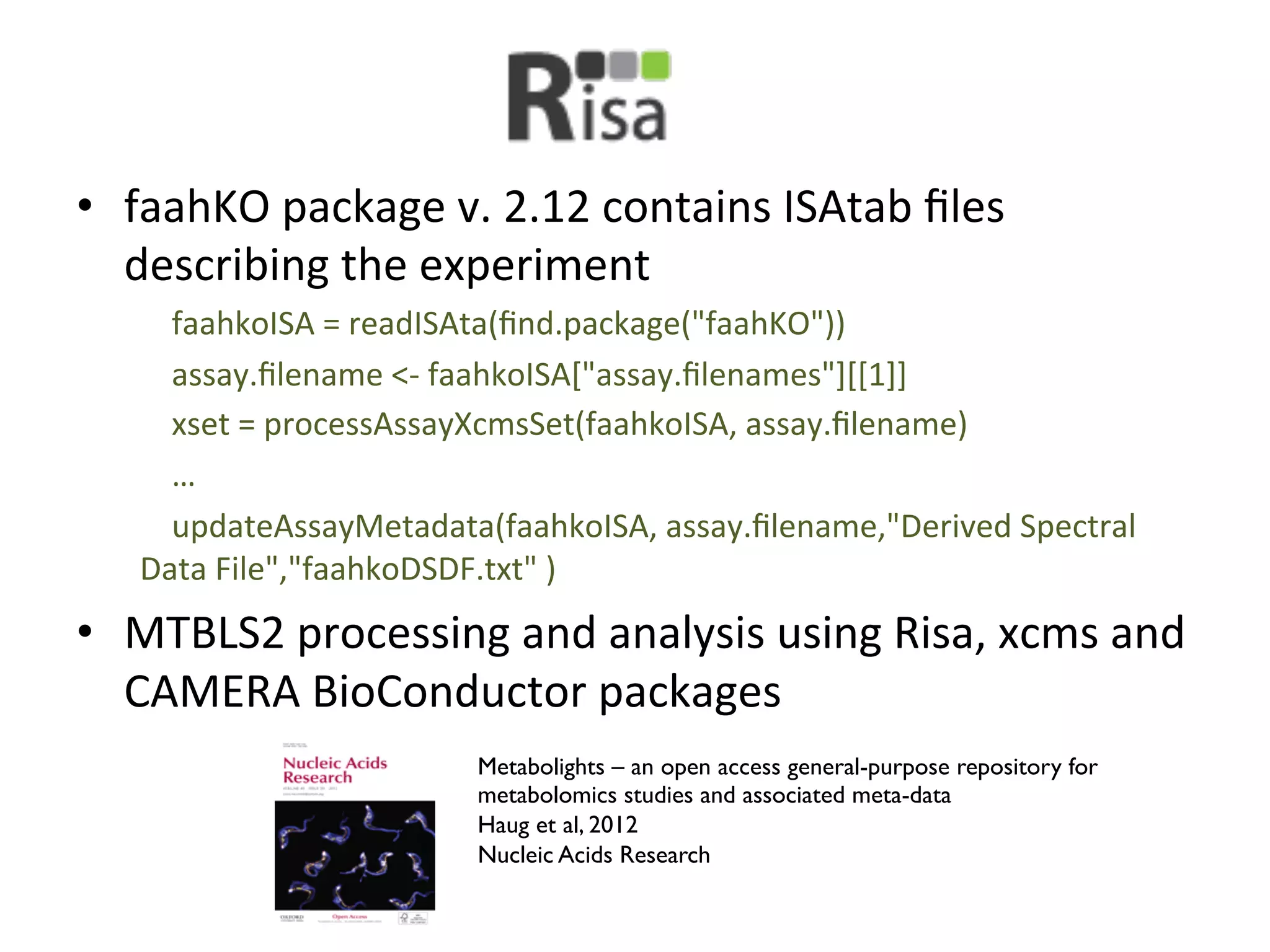 •  faahKO	
  package	
  v.	
  2.12	
  contains	
  ISAtab	
  ﬁles	
  
   describing	
  the	
  experiment	
  
    	
  	
  	
  	
  faahkoISA	
  =	
  readISAta(ﬁnd.package("faahKO"))	
  
    	
  	
  	
  	
  assay.ﬁlename	
  <-­‐	
  faahkoISA["assay.ﬁlenames"][[1]]	
  
    	
  	
  	
  	
  xset	
  =	
  processAssayXcmsSet(faahkoISA,	
  assay.ﬁlename)	
  
    	
  	
  	
  	
  …	
  
    	
  	
  	
  	
  updateAssayMetadata(faahkoISA,	
  assay.ﬁlename,"Derived	
  Spectral	
  
    Data	
  File","faahkoDSDF.txt"	
  )	
  
•  MTBLS2	
  processing	
  and	
  analysis	
  using	
  Risa,	
  xcms	
  and	
  
   CAMERA	
  BioConductor	
  packages	
  
                                 Metabolights – an open access general-purpose repository for
                                 metabolomics studies and associated meta-data	

                                 Haug et al, 2012	

                                 Nucleic Acids Research	

 
