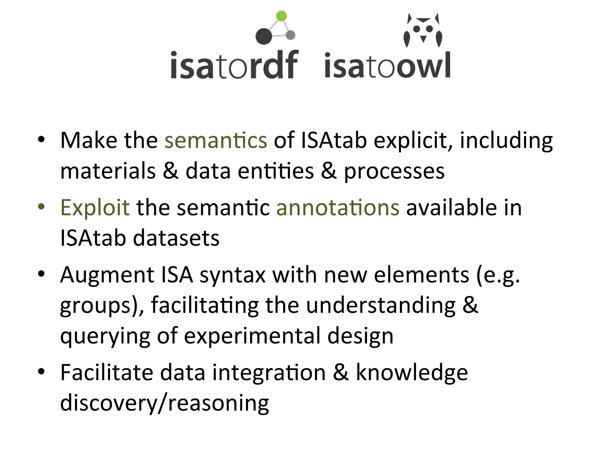 •  Make	
  the	
  semanQcs	
  of	
  ISAtab	
  explicit,	
  including	
  
   materials	
  &	
  data	
  enQQes	
  &	
  processes	
  
•  Exploit	
  the	
  semanQc	
  annotaQons	
  available	
  in	
  
   ISAtab	
  datasets	
  
•  Augment	
  ISA	
  syntax	
  with	
  new	
  elements	
  (e.g.	
  
   groups),	
  facilitaQng	
  the	
  understanding	
  &	
  
   querying	
  of	
  experimental	
  design	
  
•  Facilitate	
  data	
  integraQon	
  &	
  knowledge	
  
   discovery/reasoning	
  
 