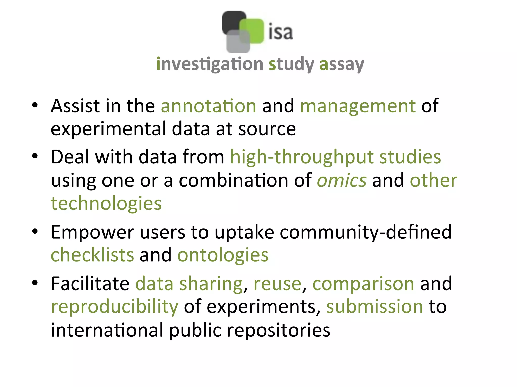 inves&ga&on	
  study	
  assay	
  

•  Assist	
  in	
  the	
  annotaQon	
  and	
  management	
  of	
  
   experimental	
  data	
  at	
  source	
  	
  
•  Deal	
  with	
  data	
  from	
  high-­‐throughput	
  studies	
  
   using	
  one	
  or	
  a	
  combinaQon	
  of	
  omics	
  and	
  other	
  
   technologies	
  
•  Empower	
  users	
  to	
  uptake	
  community-­‐deﬁned	
  
   checklists	
  and	
  ontologies	
  
•  Facilitate	
  data	
  sharing,	
  reuse,	
  comparison	
  and	
  
   reproducibility	
  of	
  experiments,	
  submission	
  to	
  
   internaQonal	
  public	
  repositories	
  
 