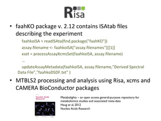 •  faahKO	
  package	
  v.	
  2.12	
  contains	
  ISAtab	
  ﬁles	
  
   describing	
  the	
  experiment	
  
    	
  	
  	
  	
  faahkoISA	
  =	
  readISAta(ﬁnd.package("faahKO"))	
  
    	
  	
  	
  	
  assay.ﬁlename	
  <-­‐	
  faahkoISA["assay.ﬁlenames"][[1]]	
  
    	
  	
  	
  	
  xset	
  =	
  processAssayXcmsSet(faahkoISA,	
  assay.ﬁlename)	
  
    	
  	
  	
  	
  …	
  
    	
  	
  	
  	
  updateAssayMetadata(faahkoISA,	
  assay.ﬁlename,"Derived	
  Spectral	
  
    Data	
  File","faahkoDSDF.txt"	
  )	
  
•  MTBLS2	
  processing	
  and	
  analysis	
  using	
  Risa,	
  xcms	
  and	
  
   CAMERA	
  BioConductor	
  packages	
  
                                 Metabolights – an open access general-purpose repository for
                                 metabolomics studies and associated meta-data	

                                 Haug et al, 2012	

                                 Nucleic Acids Research	

 