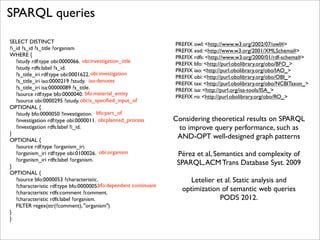 SPARQL queries
SELECT DISTINCT
?i_id ?s_id ?s_title ?organism
WHERE {
?study rdf:type obi:0000066. obi:investigation_title
?study rdfs:label ?s_id.
?s_title_iri rdf:type obi:0001622. obi:investigation
?s_title_iri iao:0000219 ?study. iao:denotes
?s_title_iri isa:00000089 ?s_title.
?source rdf:type bfo:0000040. bfo:material_entity
?source obi:0000295 ?study. obi:is_speciﬁed_input_of
OPTIONAL {
?study bfo:0000050 ?investigation. bfo:part_of
?investigation rdf:type obi:0000011. obi:planned_process
?investigation rdfs:label ?i_id.
}
OPTIONAL {
?source rdf:type ?organism_iri.
?organism_iri rdf:type obi:0100026. obi:organism
?organism_iri rdfs:label ?organism.
}
OPTIONAL {
?source bfo:0000053 ?characteristic.
?characteristic rdf:type bfo:0000005.bfo:dependent continuant
?characteristic rdfs:comment ?comment.
?characteristic rdfs:label ?organism.
FILTER regex(str(?comment), "organism")
}
}

PREFIX owl: <http://www.w3.org/2002/07/owl#>
PREFIX xsd: <http://www.w3.org/2001/XMLSchema#>
PREFIX rdfs: <http://www.w3.org/2000/01/rdf-schema#>
PREFIX bfo: <http://purl.obolibrary.org/obo/BFO_>
PREFIX iao: <http://purl.obolibrary.org/obo/IAO_>
PREFIX obi: <http://purl.obolibrary.org/obo/OBI_>
PREFIX tax: <http://purl.obolibrary.org/obo/NCBITaxon_>
PREFIX isa: <http://purl.org/isa-tools/ISA_>
PREFIX ro: <http://purl.obolibrary.org/obo/RO_>

Considering theoretical results on SPARQL
to improve query performance, such as
AND-OPT well-designed graph patterns
Pérez et al, Semantics and complexity of
SPARQL, ACM Trans Database Syst. 2009
Letelier et al. Static analysis and
optimization of semantic web queries
PODS 2012.

 