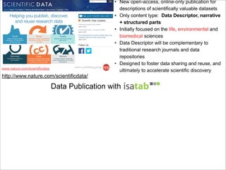 • New open-access, online-only publication for
descriptions of scientifically valuable datasets
• Only content type: Data Descriptor, narrative
+ structured parts
• Initially focused on the life, environmental and
biomedical sciences
• Data Descriptor will be complementary to
traditional research journals and data
repositories
• Designed to foster data sharing and reuse, and
ultimately to accelerate scientific discoverywww.nature.com/scientificdata
Data Publication with
http://www.nature.com/scientificdata/
 