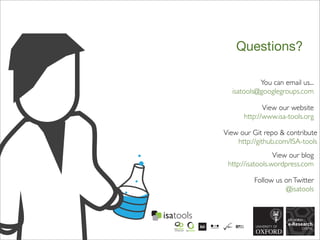 Questions?
You can email us...
isatools@googlegroups.com
View our blog
http://isatools.wordpress.com
Follow us onTwitter
@isatools
View our website
http://www.isa-tools.org
View our Git repo & contribute
http://github.com/ISA-tools
 