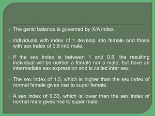  The genic balance is governed by X/A index.
 Individuals with index of 1 develop into female and those
with sex index of 0.5 into male.
 If the sex index is between 1 and 0.5, the resulting
individual will be neither a female nor a male, but have an
intermediate sex expression and is called inter sex.
 The sex index of 1.5, which is higher than the sex index of
normal female gives rise to super female.
 A sex index of 0.33, which is lower than the sex index of
normal male gives rise to super male.
 