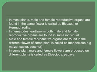  In most plants, male and female reproductive organs are
found in the same flower is called as Bisexual or
Hermaphrodite.
 In nematodes, earthworm both male and female
reproductive organs are found in same individual
 Male and female reproductive organs are found in the
different flower of same plant is called as monoecious e.g
maize, castor, coconut)
 In some plant male and female flowers are produced on
different plants is called as Dioecious: papaya
 
