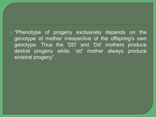 “Phenotype of progeny exclusively depends on the
genotype of mother irrespective of the offspring’s own
genotype. Thus the ‘DD’ and ‘Dd’ mothers produce
dextral progeny while, ‘dd’ mother always produce
sinistral progeny”.
 