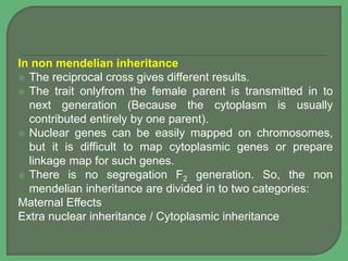 In non mendelian inheritance
 The reciprocal cross gives different results.
 The trait onlyfrom the female parent is transmitted in to
next generation (Because the cytoplasm is usually
contributed entirely by one parent).
 Nuclear genes can be easily mapped on chromosomes,
but it is difficult to map cytoplasmic genes or prepare
linkage map for such genes.
 There is no segregation F2 generation. So, the non
mendelian inheritance are divided in to two categories:
Maternal Effects
Extra nuclear inheritance / Cytoplasmic inheritance
 