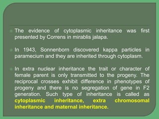  The evidence of cytoplasmic inheritance was first
presented by Correns in mirablis jalapa.
 In 1943, Sonnenborn discovered kappa particles in
paramecium and they are inherited through cytoplasm.
 In extra nuclear inheritance the trait or character of
female parent is only transmitted to the progeny. The
reciprocal crosses exhibit difference in phenotypes of
progeny and there is no segregation of gene in F2
generation. Such type of inheritance is called as
cytoplasmic inheritance, extra chromosomal
inheritance and maternal inheritance.
 