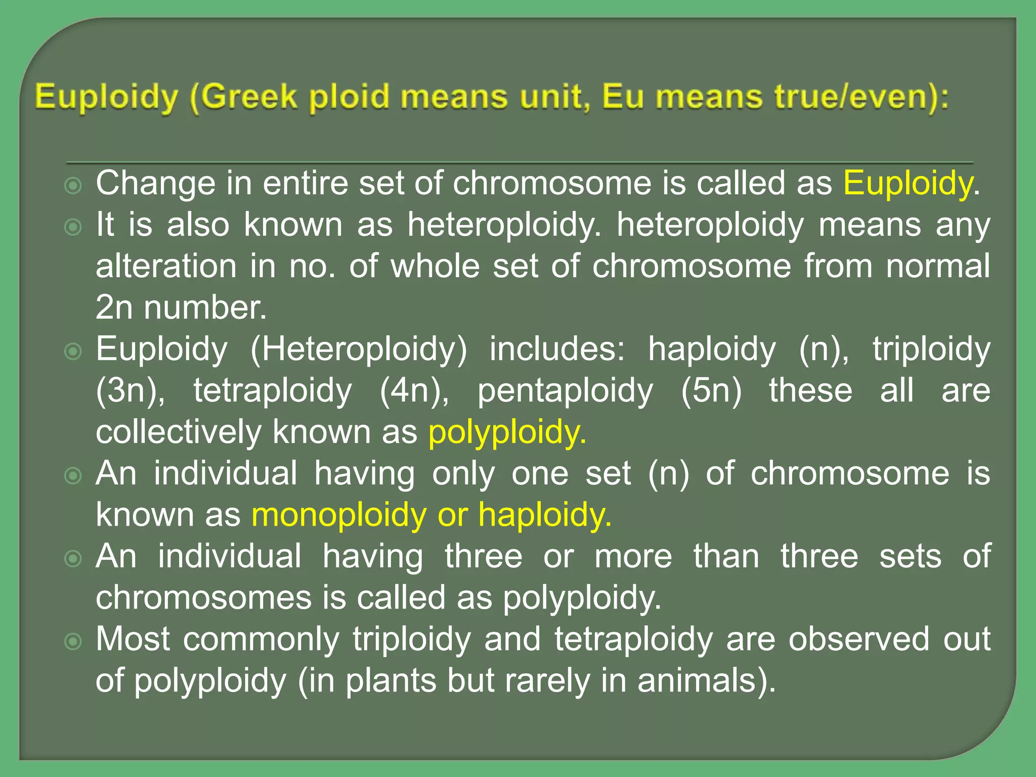  Change in entire set of chromosome is called as Euploidy.
 It is also known as heteroploidy. heteroploidy means any
alteration in no. of whole set of chromosome from normal
2n number.
 Euploidy (Heteroploidy) includes: haploidy (n), triploidy
(3n), tetraploidy (4n), pentaploidy (5n) these all are
collectively known as polyploidy.
 An individual having only one set (n) of chromosome is
known as monoploidy or haploidy.
 An individual having three or more than three sets of
chromosomes is called as polyploidy.
 Most commonly triploidy and tetraploidy are observed out
of polyploidy (in plants but rarely in animals).
 