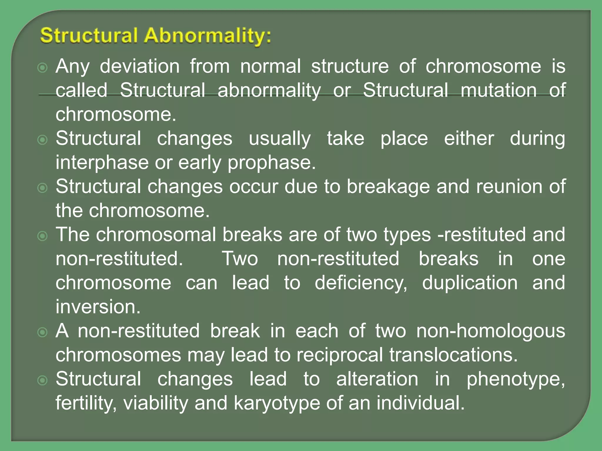  Any deviation from normal structure of chromosome is
called Structural abnormality or Structural mutation of
chromosome.
 Structural changes usually take place either during
interphase or early prophase.
 Structural changes occur due to breakage and reunion of
the chromosome.
 The chromosomal breaks are of two types -restituted and
non-restituted. Two non-restituted breaks in one
chromosome can lead to deficiency, duplication and
inversion.
 A non-restituted break in each of two non-homologous
chromosomes may lead to reciprocal translocations.
 Structural changes lead to alteration in phenotype,
fertility, viability and karyotype of an individual.
 
