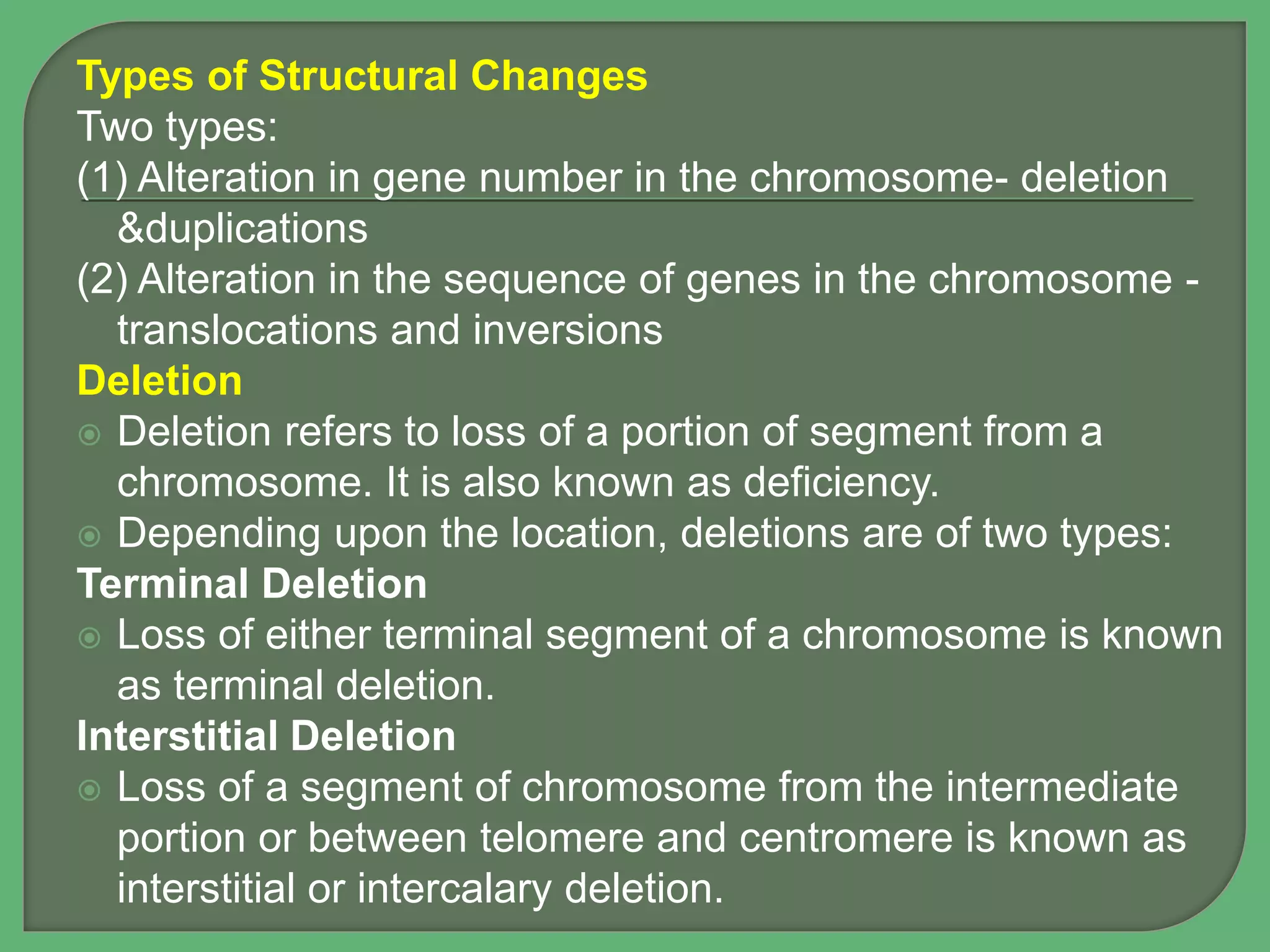 Types of Structural Changes
Two types:
(1) Alteration in gene number in the chromosome- deletion
&duplications
(2) Alteration in the sequence of genes in the chromosome -
translocations and inversions
Deletion
 Deletion refers to loss of a portion of segment from a
chromosome. It is also known as deficiency.
 Depending upon the location, deletions are of two types:
Terminal Deletion
 Loss of either terminal segment of a chromosome is known
as terminal deletion.
Interstitial Deletion
 Loss of a segment of chromosome from the intermediate
portion or between telomere and centromere is known as
interstitial or intercalary deletion.
 
