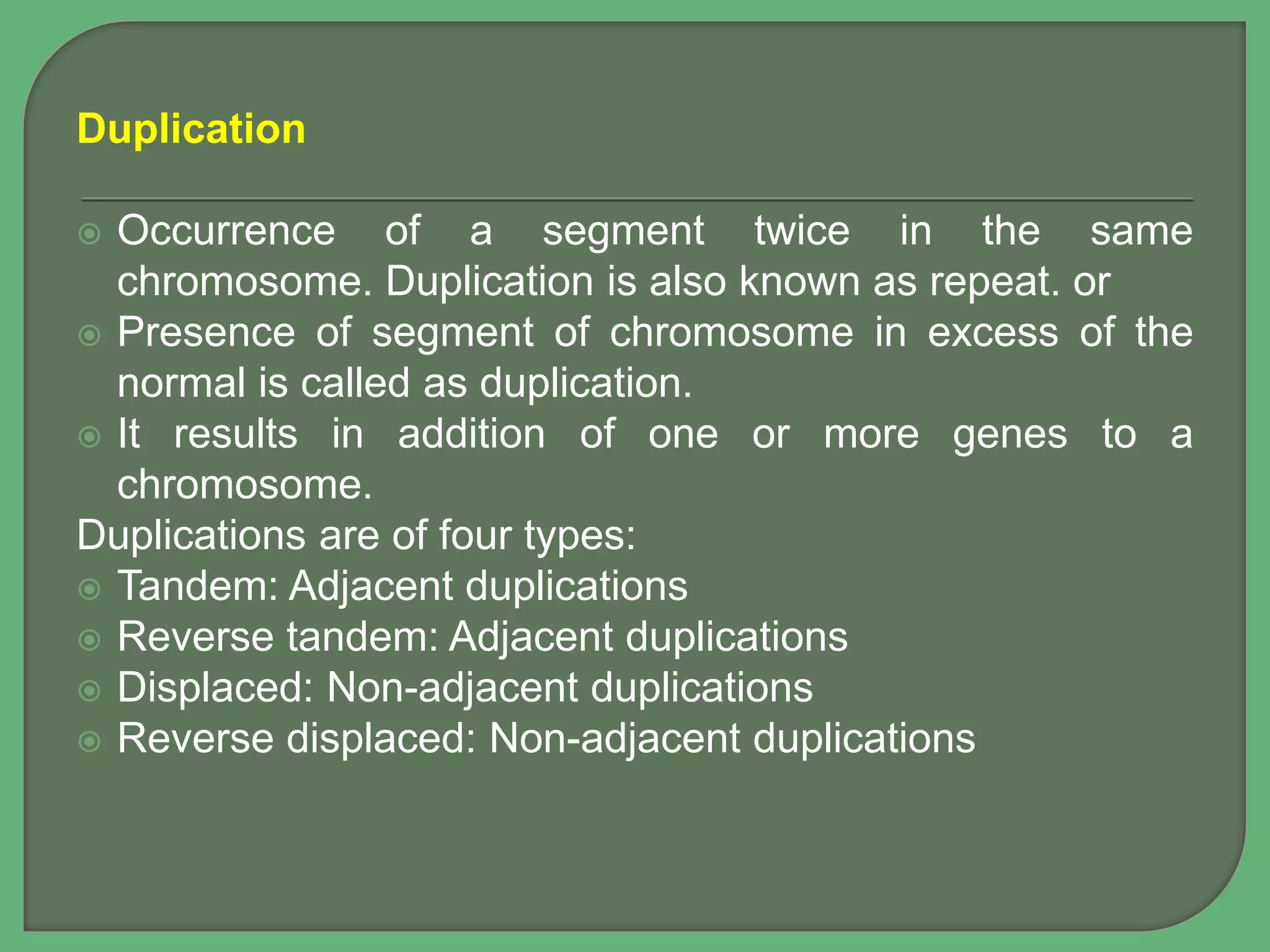 Duplication
 Occurrence of a segment twice in the same
chromosome. Duplication is also known as repeat. or
 Presence of segment of chromosome in excess of the
normal is called as duplication.
 It results in addition of one or more genes to a
chromosome.
Duplications are of four types:
 Tandem: Adjacent duplications
 Reverse tandem: Adjacent duplications
 Displaced: Non-adjacent duplications
 Reverse displaced: Non-adjacent duplications
 