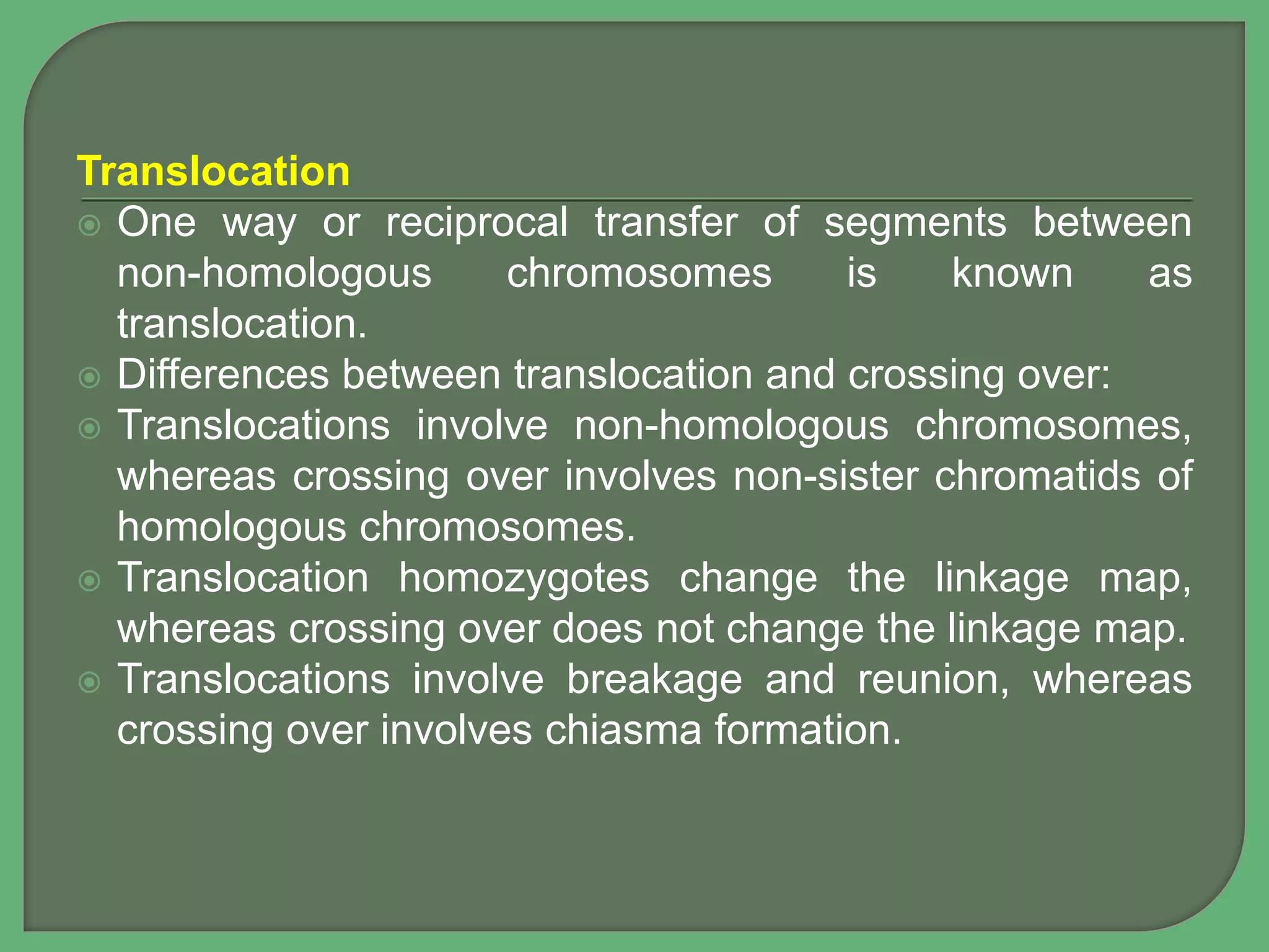 Translocation
 One way or reciprocal transfer of segments between
non-homologous chromosomes is known as
translocation.
 Differences between translocation and crossing over:
 Translocations involve non-homologous chromosomes,
whereas crossing over involves non-sister chromatids of
homologous chromosomes.
 Translocation homozygotes change the linkage map,
whereas crossing over does not change the linkage map.
 Translocations involve breakage and reunion, whereas
crossing over involves chiasma formation.
 