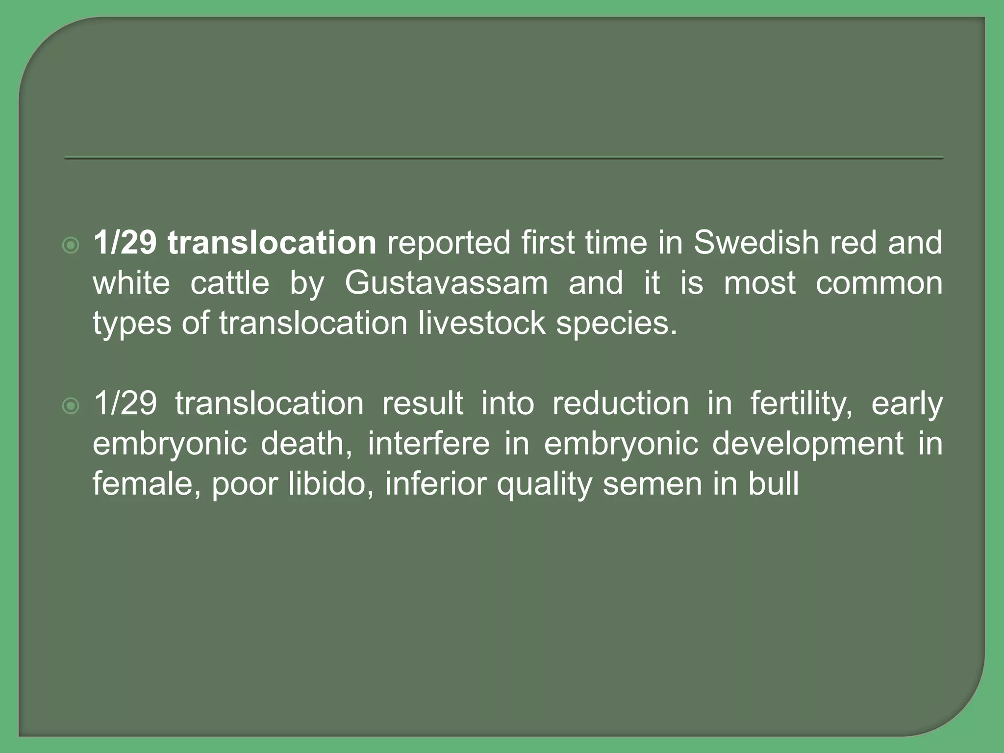  1/29 translocation reported first time in Swedish red and
white cattle by Gustavassam and it is most common
types of translocation livestock species.
 1/29 translocation result into reduction in fertility, early
embryonic death, interfere in embryonic development in
female, poor libido, inferior quality semen in bull
 