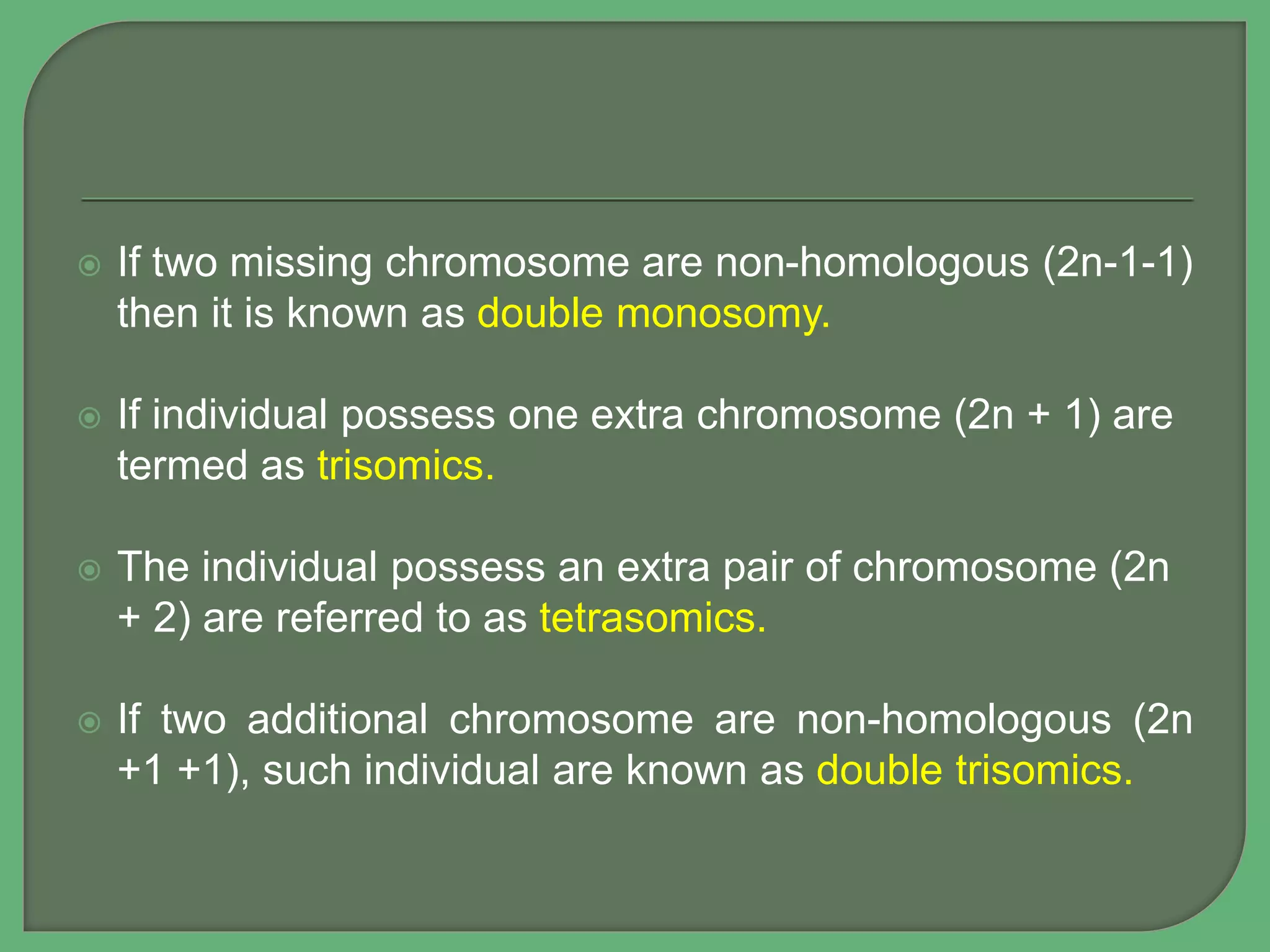  If two missing chromosome are non-homologous (2n-1-1)
then it is known as double monosomy.
 If individual possess one extra chromosome (2n + 1) are
termed as trisomics.
 The individual possess an extra pair of chromosome (2n
+ 2) are referred to as tetrasomics.
 If two additional chromosome are non-homologous (2n
+1 +1), such individual are known as double trisomics.
 