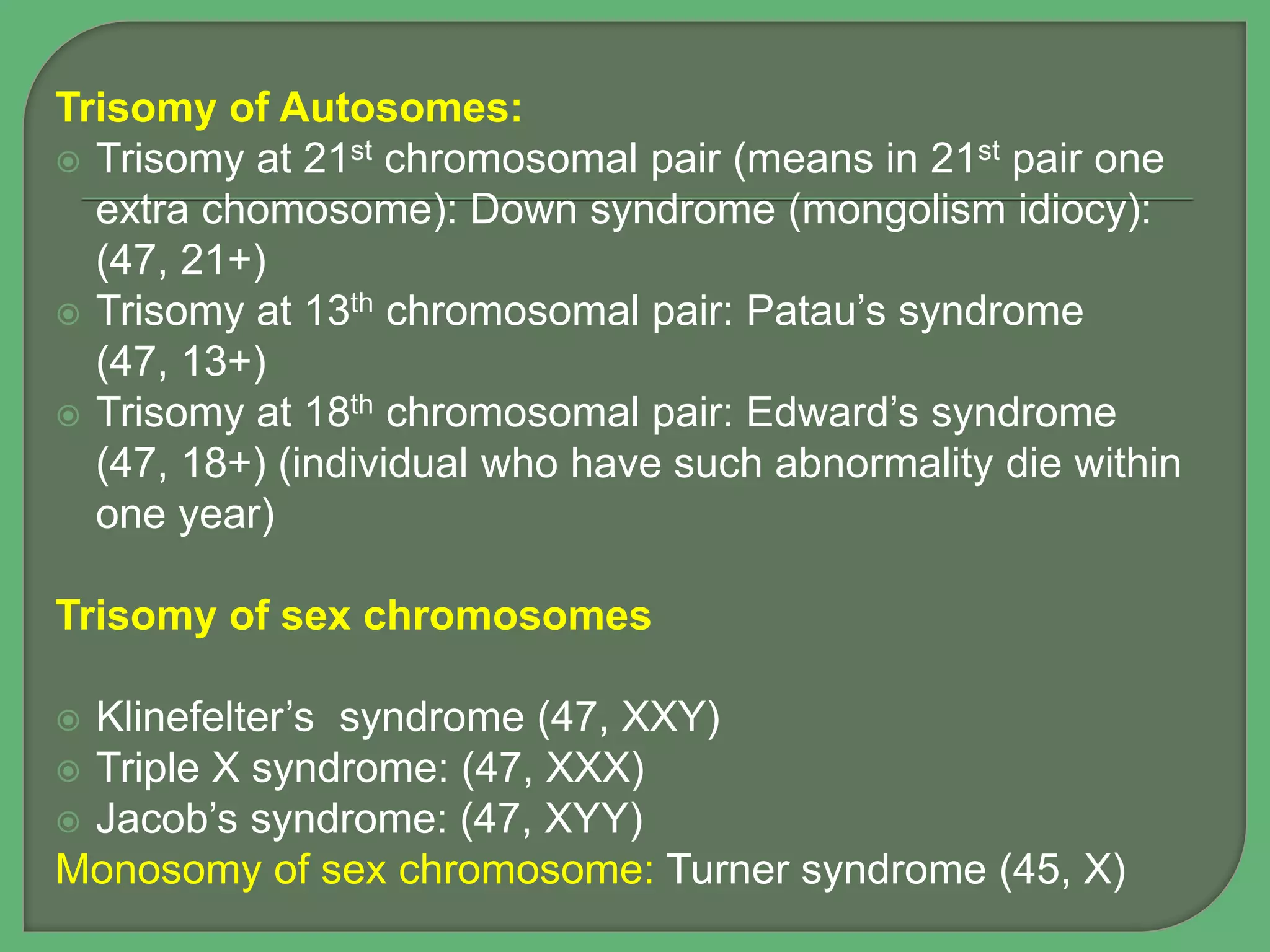 Trisomy of Autosomes:
 Trisomy at 21st chromosomal pair (means in 21st pair one
extra chomosome): Down syndrome (mongolism idiocy):
(47, 21+)
 Trisomy at 13th chromosomal pair: Patau’s syndrome
(47, 13+)
 Trisomy at 18th chromosomal pair: Edward’s syndrome
(47, 18+) (individual who have such abnormality die within
one year)
Trisomy of sex chromosomes
 Klinefelter’s syndrome (47, XXY)
 Triple X syndrome: (47, XXX)
 Jacob’s syndrome: (47, XYY)
Monosomy of sex chromosome: Turner syndrome (45, X)
 