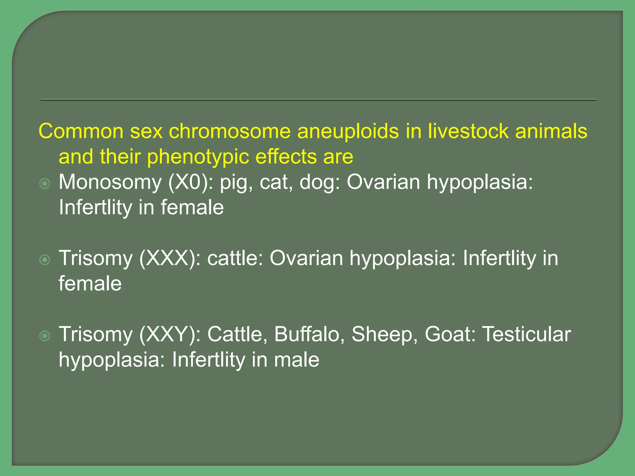 Common sex chromosome aneuploids in livestock animals
and their phenotypic effects are
 Monosomy (X0): pig, cat, dog: Ovarian hypoplasia:
Infertlity in female
 Trisomy (XXX): cattle: Ovarian hypoplasia: Infertlity in
female
 Trisomy (XXY): Cattle, Buffalo, Sheep, Goat: Testicular
hypoplasia: Infertlity in male
 
