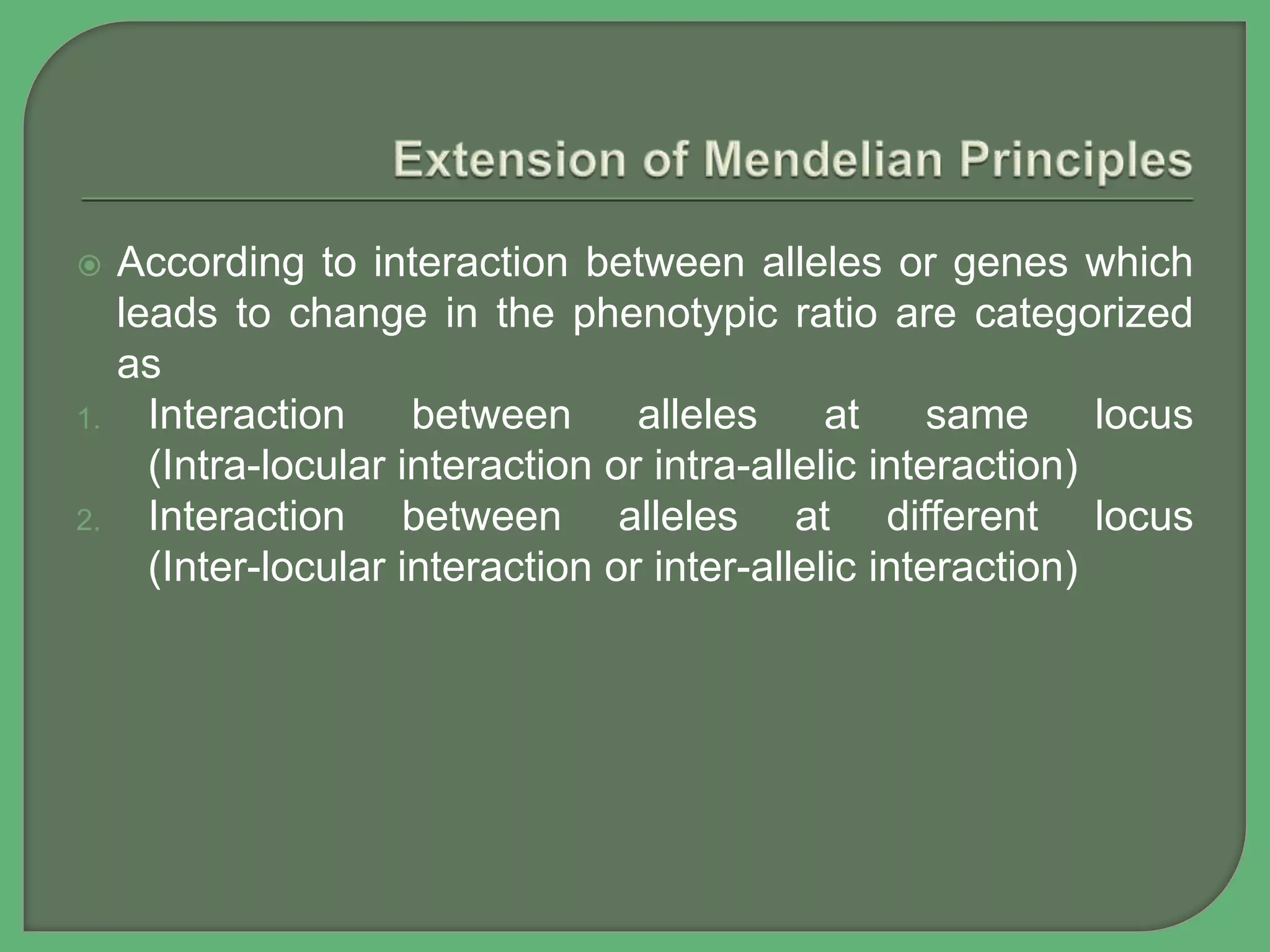 According to interaction between alleles or genes which
leads to change in the phenotypic ratio are categorized
as
1. Interaction between alleles at same locus
(Intra-locular interaction or intra-allelic interaction)
2. Interaction between alleles at different locus
(Inter-locular interaction or inter-allelic interaction)
 