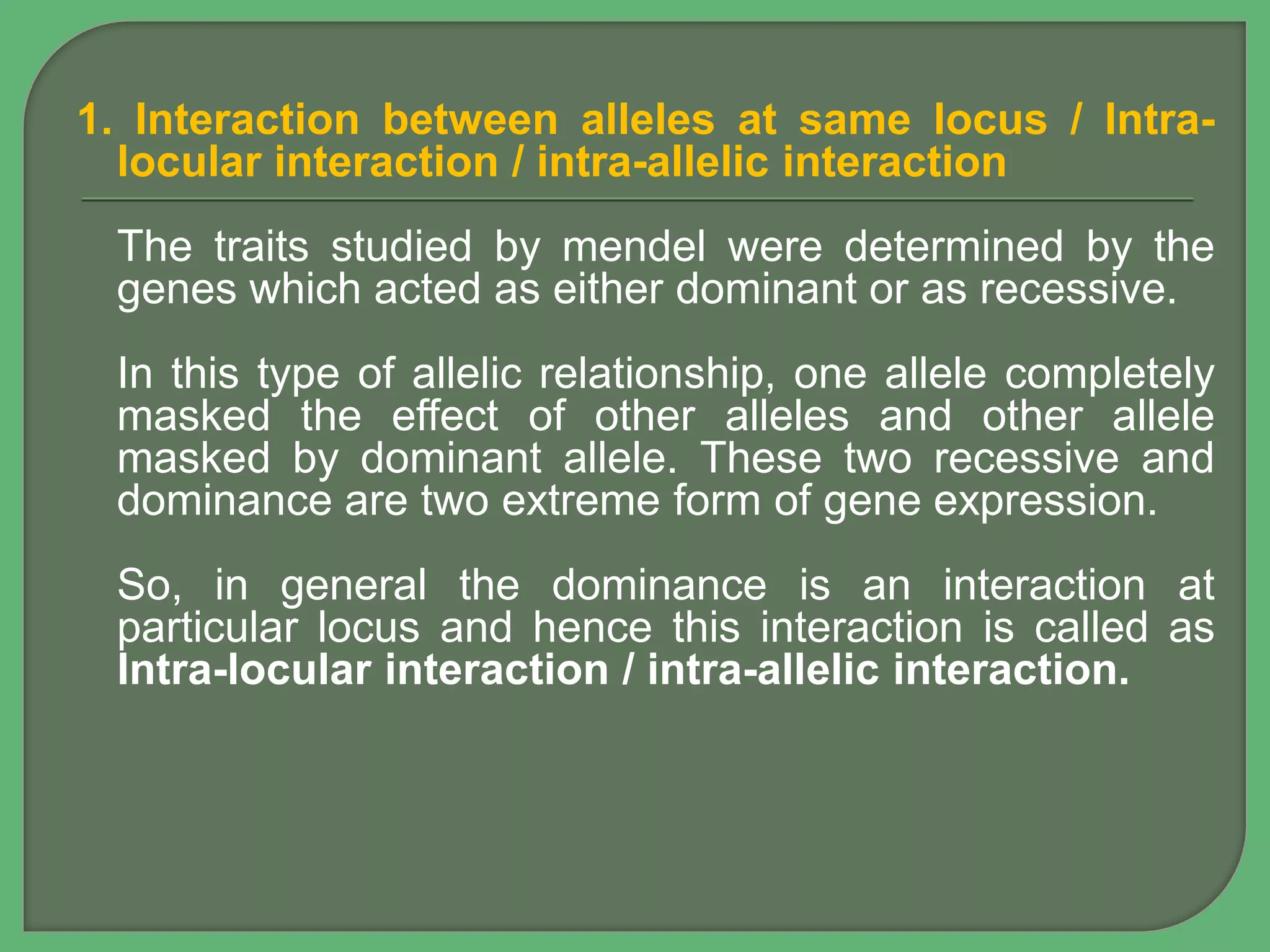1. Interaction between alleles at same locus / Intra-
locular interaction / intra-allelic interaction
The traits studied by mendel were determined by the
genes which acted as either dominant or as recessive.
In this type of allelic relationship, one allele completely
masked the effect of other alleles and other allele
masked by dominant allele. These two recessive and
dominance are two extreme form of gene expression.
So, in general the dominance is an interaction at
particular locus and hence this interaction is called as
Intra-locular interaction / intra-allelic interaction.
 