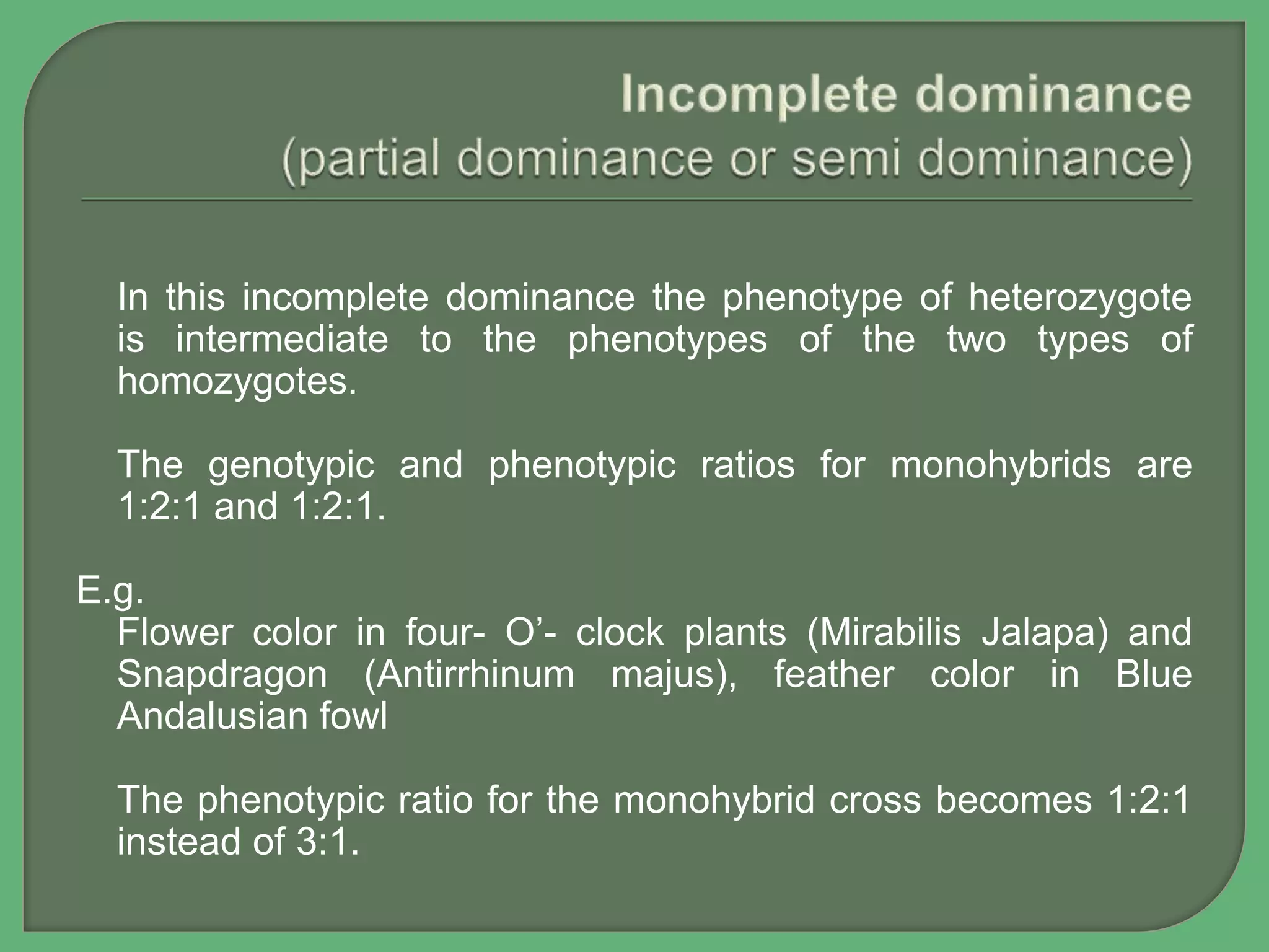 In this incomplete dominance the phenotype of heterozygote
is intermediate to the phenotypes of the two types of
homozygotes.
The genotypic and phenotypic ratios for monohybrids are
1:2:1 and 1:2:1.
E.g.
Flower color in four- O’- clock plants (Mirabilis Jalapa) and
Snapdragon (Antirrhinum majus), feather color in Blue
Andalusian fowl
The phenotypic ratio for the monohybrid cross becomes 1:2:1
instead of 3:1.
 