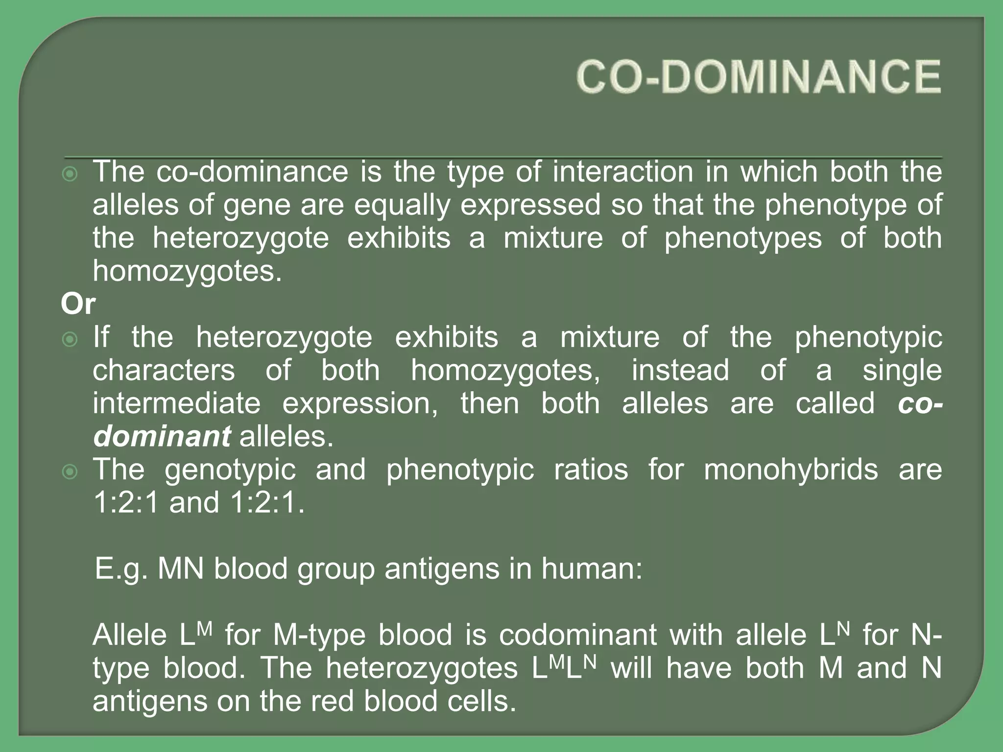  The co-dominance is the type of interaction in which both the
alleles of gene are equally expressed so that the phenotype of
the heterozygote exhibits a mixture of phenotypes of both
homozygotes.
Or
 If the heterozygote exhibits a mixture of the phenotypic
characters of both homozygotes, instead of a single
intermediate expression, then both alleles are called co-
dominant alleles.
 The genotypic and phenotypic ratios for monohybrids are
1:2:1 and 1:2:1.
E.g. MN blood group antigens in human:
Allele LM for M-type blood is codominant with allele LN for N-
type blood. The heterozygotes LMLN will have both M and N
antigens on the red blood cells.
 