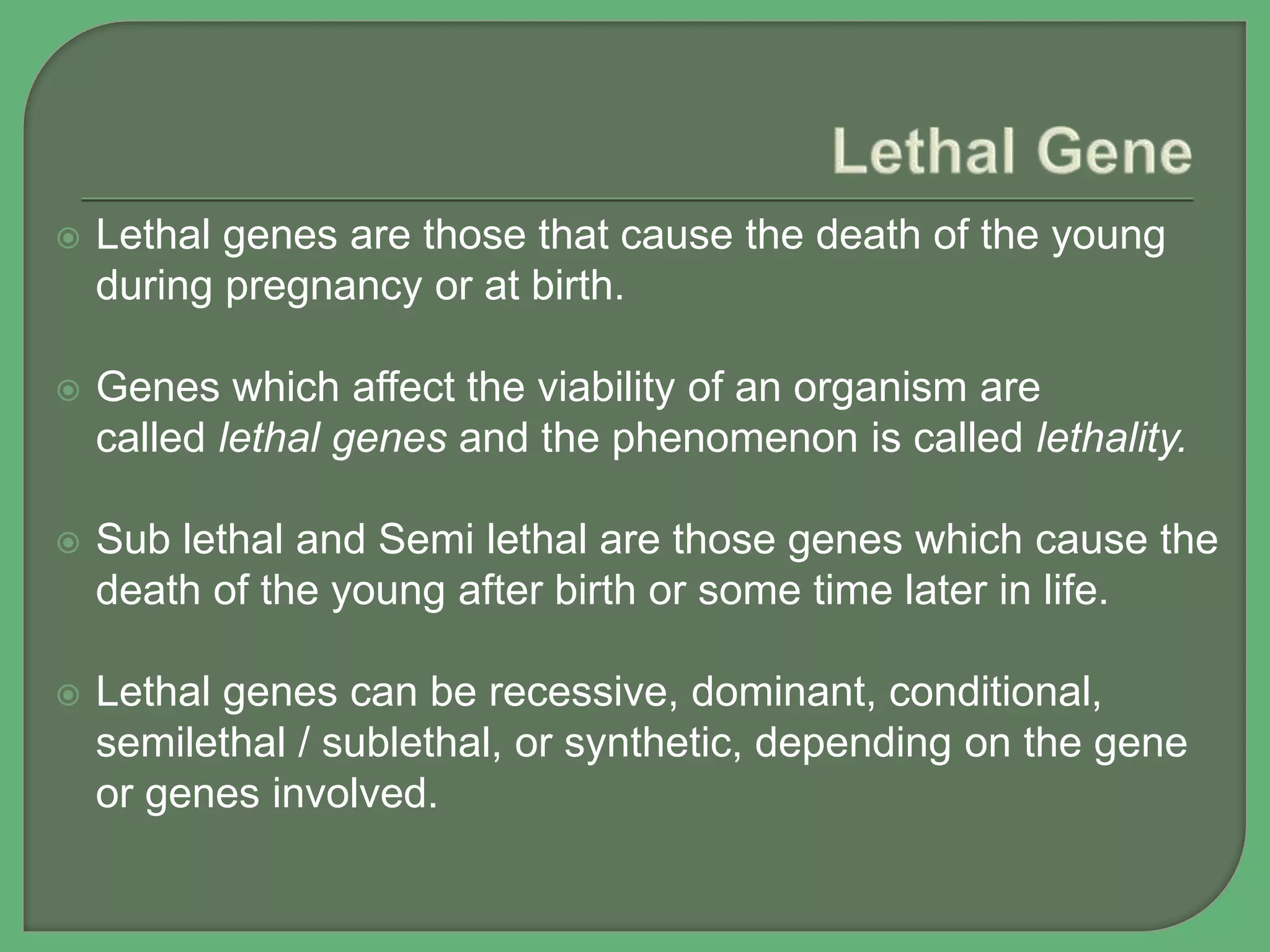  Lethal genes are those that cause the death of the young
during pregnancy or at birth.
 Genes which affect the viability of an organism are
called lethal genes and the phenomenon is called lethality.
 Sub lethal and Semi lethal are those genes which cause the
death of the young after birth or some time later in life.
 Lethal genes can be recessive, dominant, conditional,
semilethal / sublethal, or synthetic, depending on the gene
or genes involved.
 