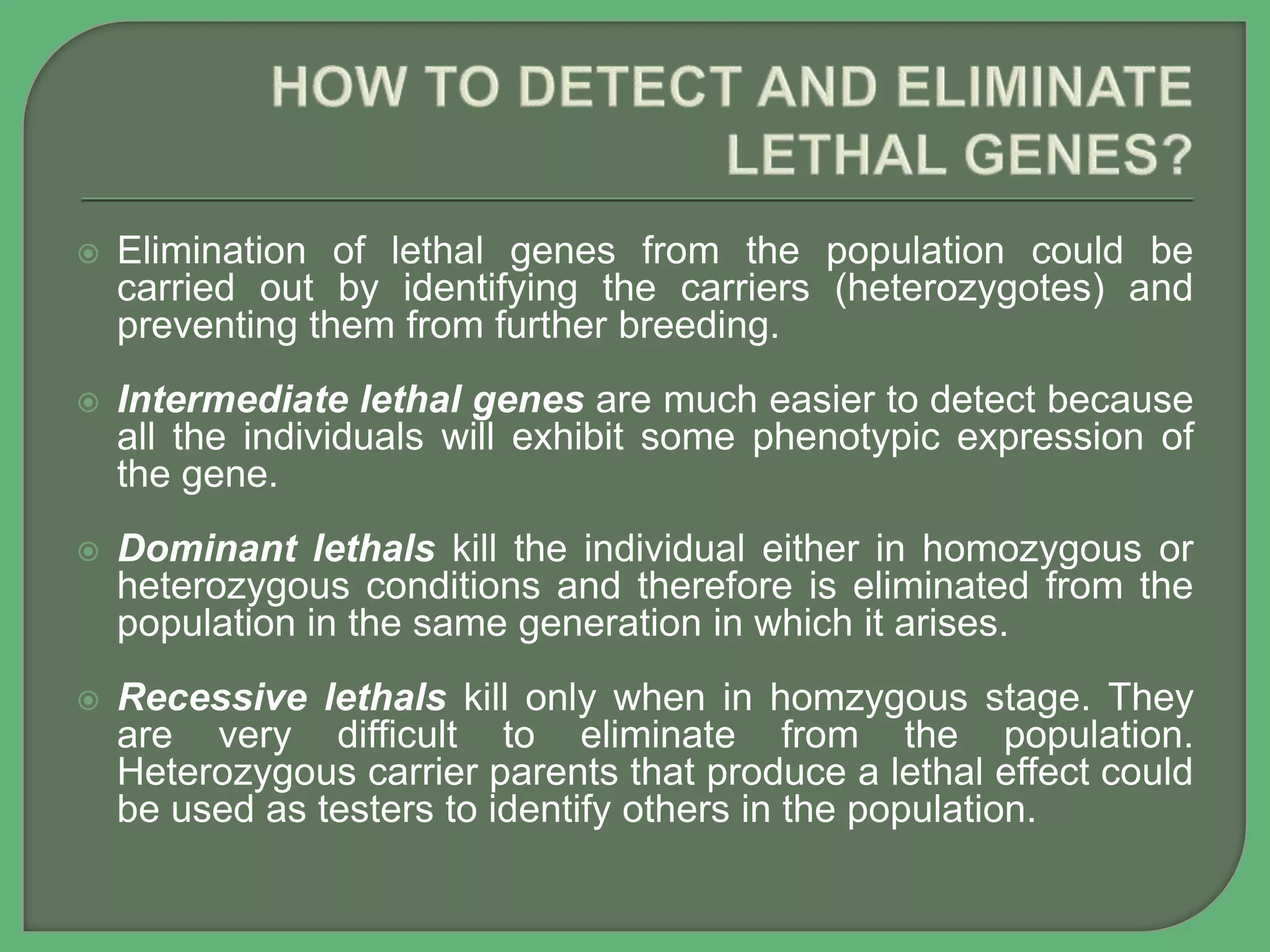  Elimination of lethal genes from the population could be
carried out by identifying the carriers (heterozygotes) and
preventing them from further breeding.
 Intermediate lethal genes are much easier to detect because
all the individuals will exhibit some phenotypic expression of
the gene.
 Dominant lethals kill the individual either in homozygous or
heterozygous conditions and therefore is eliminated from the
population in the same generation in which it arises.
 Recessive lethals kill only when in homzygous stage. They
are very difficult to eliminate from the population.
Heterozygous carrier parents that produce a lethal effect could
be used as testers to identify others in the population.
 