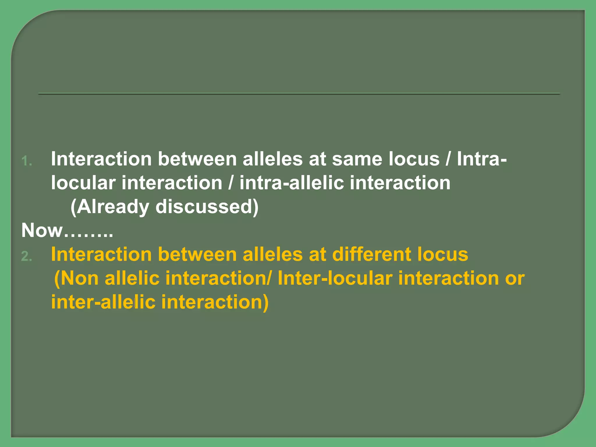 1. Interaction between alleles at same locus / Intra-
locular interaction / intra-allelic interaction
(Already discussed)
Now……..
2. Interaction between alleles at different locus
(Non allelic interaction/ Inter-locular interaction or
inter-allelic interaction)
 