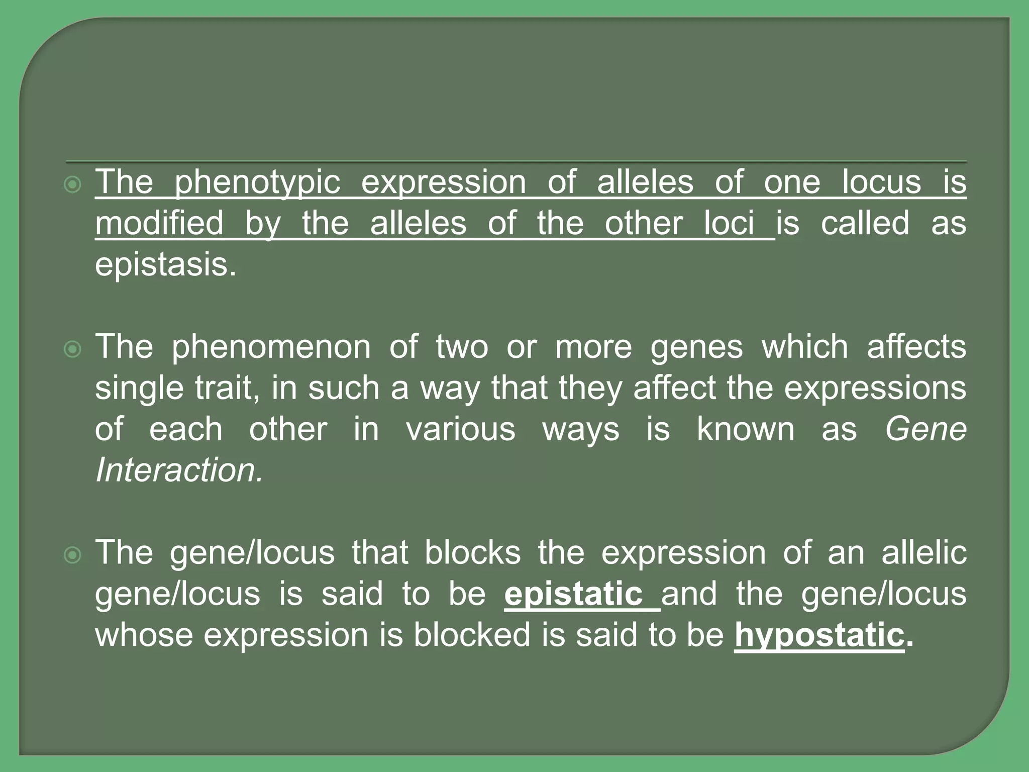  The phenotypic expression of alleles of one locus is
modified by the alleles of the other loci is called as
epistasis.
 The phenomenon of two or more genes which affects
single trait, in such a way that they affect the expressions
of each other in various ways is known as Gene
Interaction.
 The gene/locus that blocks the expression of an allelic
gene/locus is said to be epistatic and the gene/locus
whose expression is blocked is said to be hypostatic.
 